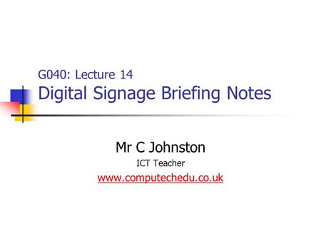 G040: Lecture 14 Digital Signage Briefing Notes Mr C Johnston ICT Teacher www.computechedu.co.uk.