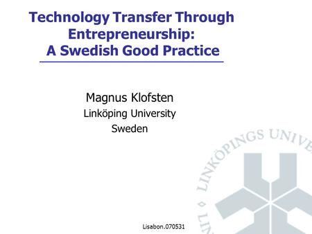 Lisabon.070531 Magnus Klofsten Linköping University Sweden Technology Transfer Through Entrepreneurship: A Swedish Good Practice.