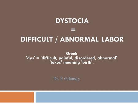 DYSTOCIA = DIFFICULT / ABNORMAL LABOR Greek 'dys' = 'difficult, painful, disordered, abnormal' 'tokos' meaning 'birth'. Dr. E Gdansky.