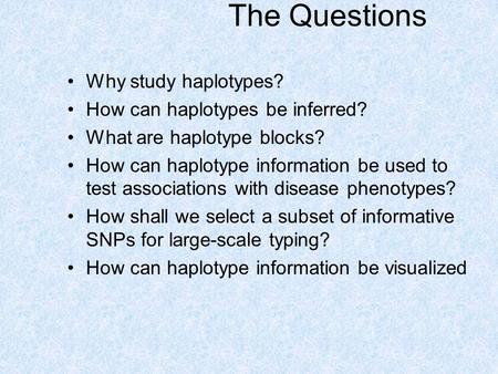 The Questions Why study haplotypes? How can haplotypes be inferred? What are haplotype blocks? How can haplotype information be used to test associations.