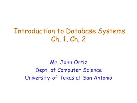 Introduction to Database Systems Ch. 1, Ch. 2 Mr. John Ortiz Dept. of Computer Science University of Texas at San Antonio.