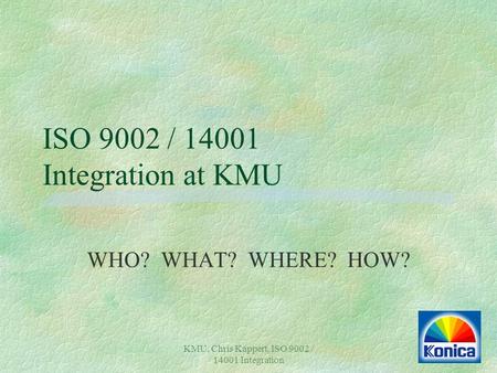 KMU, Chris Kappert, ISO 9002 / 14001 Integration ISO 9002 / 14001 Integration at KMU WHO? WHAT? WHERE? HOW?