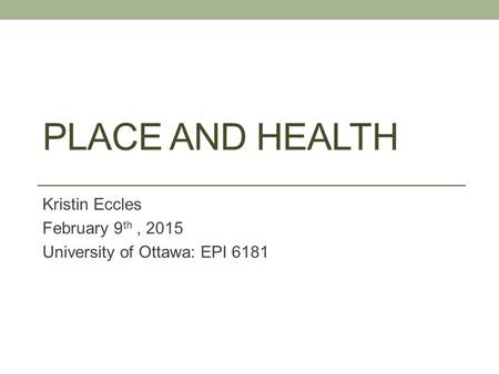 PLACE AND HEALTH Kristin Eccles February 9 th, 2015 University of Ottawa: EPI 6181.