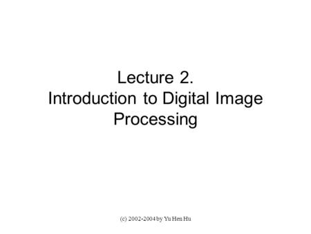 (c) 2002-2004 by Yu Hen Hu Lecture 2. Introduction to Digital Image Processing.