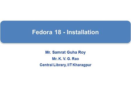 Fedora 18 - Installation Mr. Samrat Guha Roy Mr. K. V. G. Rao Central Library, IIT Kharagpur.