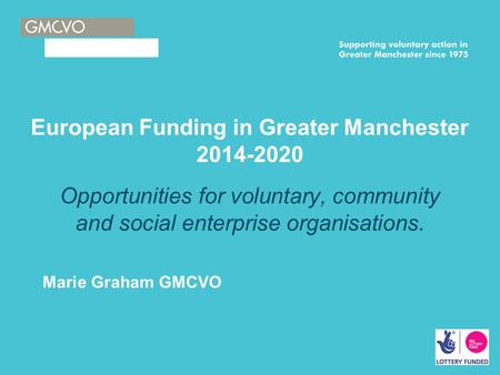 European Funding in Greater Manchester 2014-2020 Opportunities for voluntary, community and social enterprise organisations. Marie Graham GMCVO.
