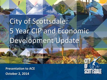 Presentation to ACE October 2, 2014 City of Scottsdale: 5 Year CIP and Economic Development Update.