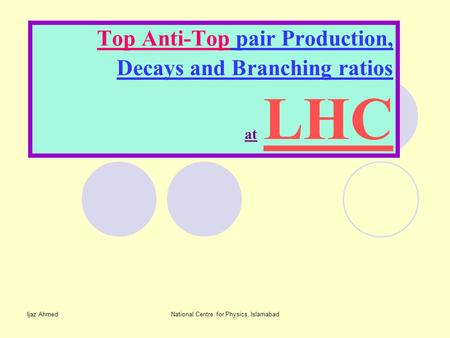 Ijaz AhmedNational Centre for Physics, Islamabad Top Anti-Top pair Production, Decays and Branching ratios at LHC.