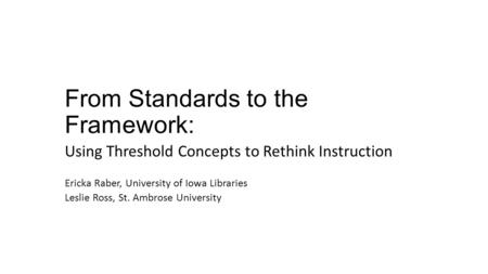 From Standards to the Framework: Using Threshold Concepts to Rethink Instruction Ericka Raber, University of Iowa Libraries Leslie Ross, St. Ambrose University.