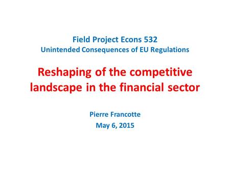 Field Project Econs 532 Unintended Consequences of EU Regulations Reshaping of the competitive landscape in the financial sector Pierre Francotte May 6,