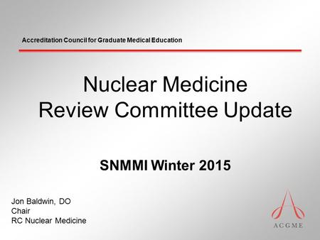Accreditation Council for Graduate Medical Education Nuclear Medicine Review Committee Update SNMMI Winter 2015 Jon Baldwin, DO Chair RC Nuclear Medicine.