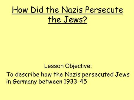How Did the Nazis Persecute the Jews? Lesson Objective: To describe how the Nazis persecuted Jews in Germany between 1933-45.