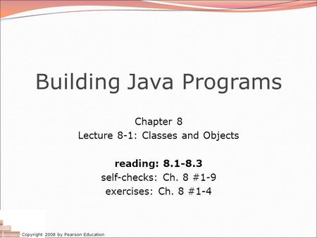 Copyright 2008 by Pearson Education Building Java Programs Chapter 8 Lecture 8-1: Classes and Objects reading: 8.1-8.3 self-checks: Ch. 8 #1-9 exercises: