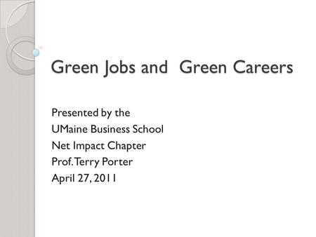 Green Jobs and Green Careers Presented by the UMaine Business School Net Impact Chapter Prof. Terry Porter April 27, 2011.