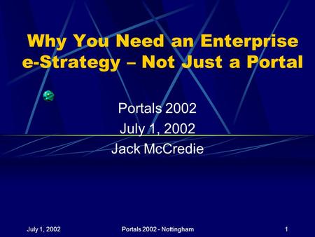July 1, 2002Portals 2002 - Nottingham1 Why You Need an Enterprise e-Strategy – Not Just a Portal Portals 2002 July 1, 2002 Jack McCredie.