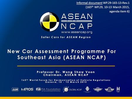Safer Cars for ASEAN Region New Car Assessment Programme For Southeast Asia (ASEAN NCAP) Professor Dr. Wong Shaw Voon Chairman, ASEAN NCAP 165 th World.