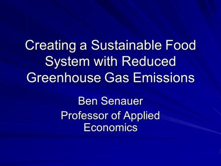 Creating a Sustainable Food System with Reduced Greenhouse Gas Emissions Ben Senauer Professor of Applied Economics.
