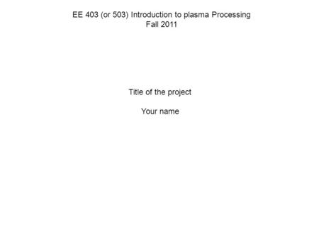 EE 403 (or 503) Introduction to plasma Processing Fall 2011 Title of the project Your name.