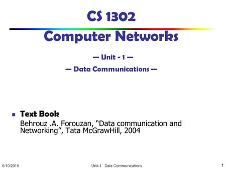 6/10/2015 Unit-1 : Data Communications 1 CS 1302 Computer Networks — Unit - 1 — — Data Communications — Text Book Behrouz.A. Forouzan, “Data communication.