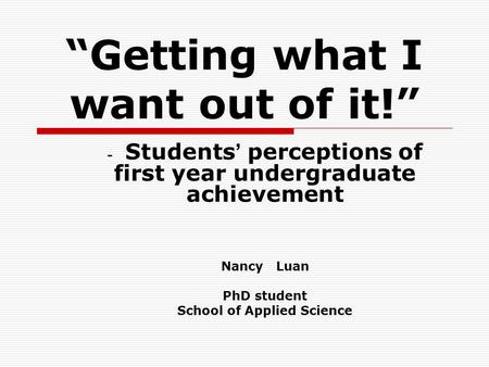 “Getting what I want out of it!” - Students ’ perceptions of first year undergraduate achievement Nancy Luan PhD student School of Applied Science.