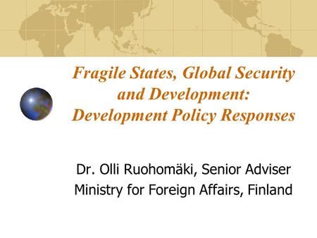 Fragile States, Global Security and Development: Development Policy Responses Dr. Olli Ruohomäki, Senior Adviser Ministry for Foreign Affairs, Finland.
