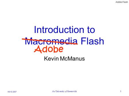 Adobe Flash KM © 2007 the University of Greenwich1 Introduction to Macromedia Flash Kevin McManus Adobe.