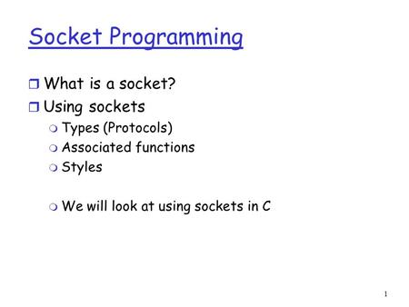 1 Socket Programming r What is a socket? r Using sockets m Types (Protocols) m Associated functions m Styles m We will look at using sockets in C.