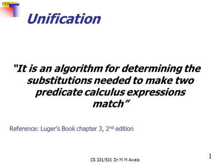 1 FOL CS 331/531 Dr M M Awais Unification “It is an algorithm for determining the substitutions needed to make two predicate calculus expressions match”