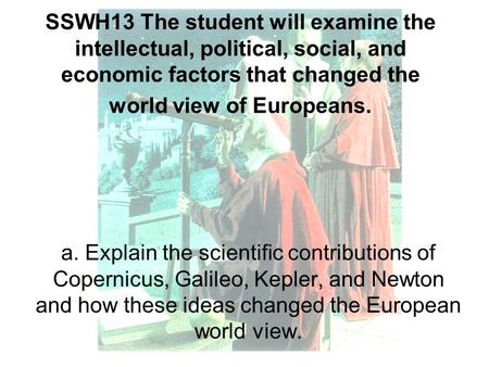 SSWH13 The student will examine the intellectual, political, social, and economic factors that changed the world view of Europeans. a. Explain the scientific.