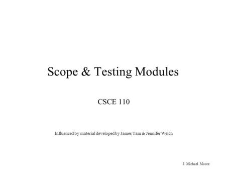 J. Michael Moore Scope & Testing Modules CSCE 110 Influenced by material developed by James Tam & Jennifer Welch.