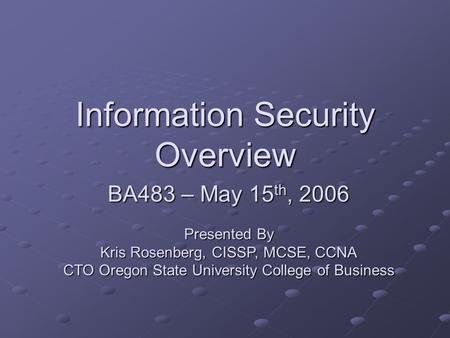 Information Security Overview BA483 – May 15 th, 2006 Presented By Kris Rosenberg, CISSP, MCSE, CCNA CTO Oregon State University College of Business.