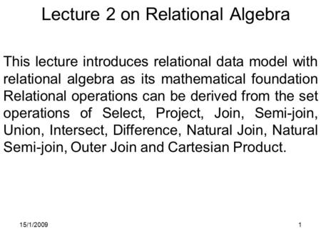 15/1/20091 Lecture 2 on Relational Algebra This lecture introduces relational data model with relational algebra as its mathematical foundation Relational.