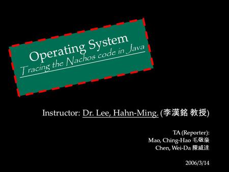 Operating System Tracing the Nachos code in Java Instructor: Dr. Lee, Hahn-Ming. ( 李漢銘 教授 ) TA (Reporter): Mao, Ching-Hao 毛敬豪 Chen, Wei-Da 陳威達 2006/3/14.