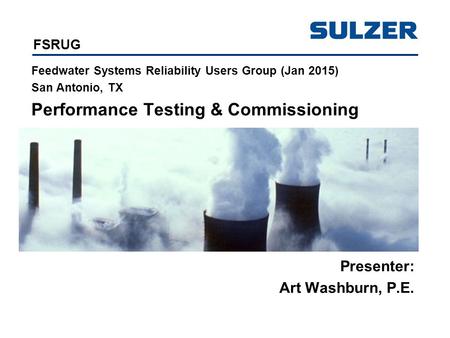 FSRUG Feedwater Systems Reliability Users Group (Jan 2015) San Antonio, TX Performance Testing & Commissioning Presenter: Art Washburn, P.E.