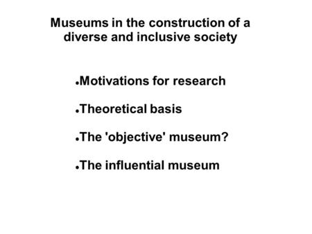 Museums in the construction of a diverse and inclusive society Motivations for research Theoretical basis The 'objective' museum? The influential museum.