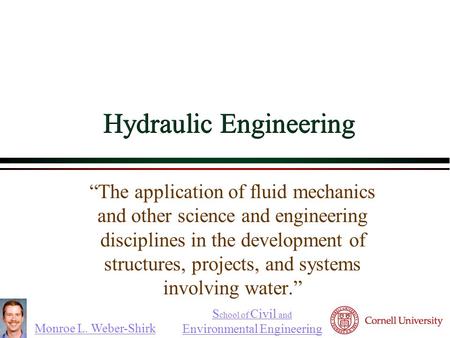 Monroe L. Weber-Shirk S chool of Civil and Environmental Engineering Hydraulic Engineering “The application of fluid mechanics and other science and engineering.