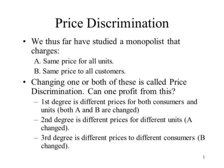 1 Price Discrimination We thus far have studied a monopolist that charges: A. Same price for all units. B. Same price to all customers. Changing one or.