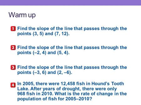 Warm up Find the slope of the line that passes through the points (3, 5) and (7, 12). Find the slope of the line that passes through the points (–2, 4)