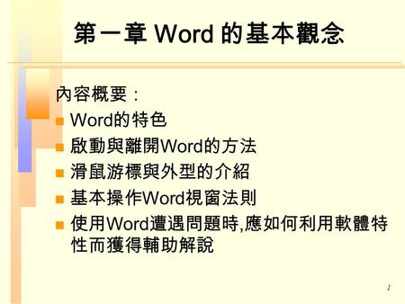 1 第一章 Word 的基本觀念 內容概要： Word 的特色 啟動與離開 Word 的方法 滑鼠游標與外型的介紹 基本操作 Word 視窗法則 使用 Word 遭遇問題時, 應如何利用軟體特 性而獲得輔助解說.
