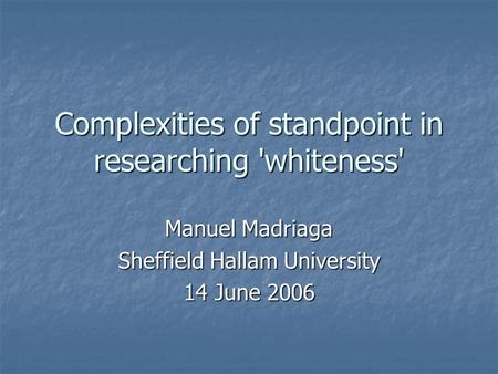 Complexities of standpoint in researching 'whiteness' Manuel Madriaga Sheffield Hallam University 14 June 2006.