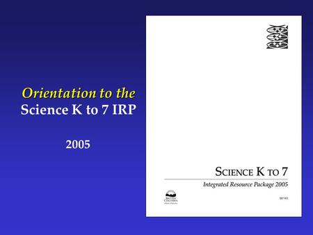 Orientation to the Science K to 7 IRP 2005. Part 1: What Is Science K to 7?  How was Science K to 7 developed?  How has Science K to 7 changed since.