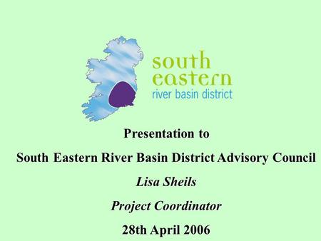 Presentation to South Eastern River Basin District Advisory Council Lisa Sheils Project Coordinator 28th April 2006.
