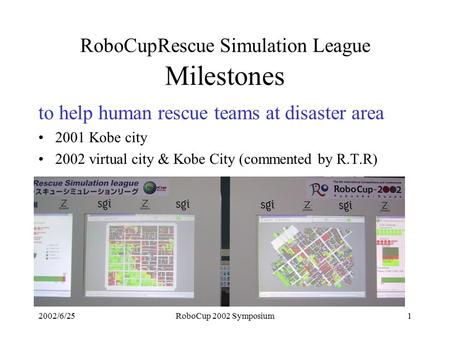2002/6/25RoboCup 2002 Symposium1 RoboCupRescue Simulation League Milestones to help human rescue teams at disaster area 2001 Kobe city 2002 virtual city.