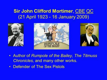 Sir John Clifford Mortimer, CBE QC (21 April 1923 - 16 January 2009)CBEQC Author of Rumpole of the Bailey, The Titmuss Chronicles, and many other works.