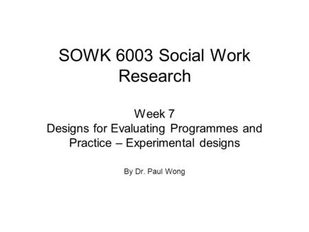 SOWK 6003 Social Work Research Week 7 Designs for Evaluating Programmes and Practice – Experimental designs By Dr. Paul Wong.