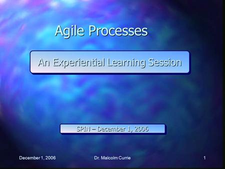 December 1, 2006Dr. Malcolm Currie1 Agile Processes An Experiential Learning Session SPIN – December 1, 2006.