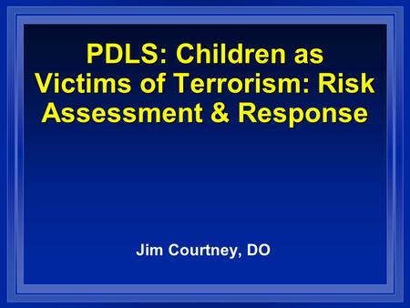 PDLS: Children as Victims of Terrorism: Risk Assessment & Response Jim Courtney, DO.