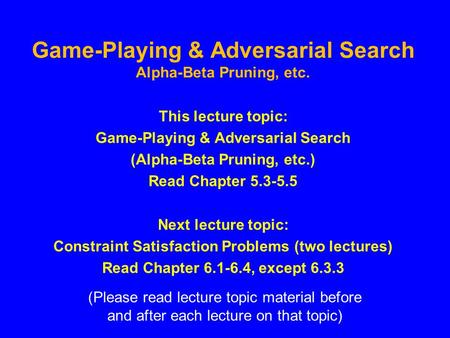Game-Playing & Adversarial Search Alpha-Beta Pruning, etc. This lecture topic: Game-Playing & Adversarial Search (Alpha-Beta Pruning, etc.) Read Chapter.