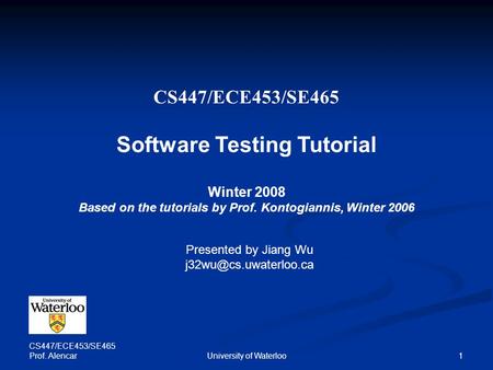 CS447/ECE453/SE465 Prof. Alencar University of Waterloo 1 CS447/ECE453/SE465 Software Testing Tutorial Winter 2008 Based on the tutorials by Prof. Kontogiannis,