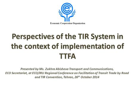 Economic Cooperation Organization Perspectives of the TIR System in the context of implementation of TTFA Presented by Ms. Zukhra Abisheva Transport and.